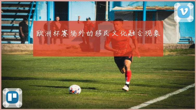 欧洲杯赛场外的移民文化融合现象