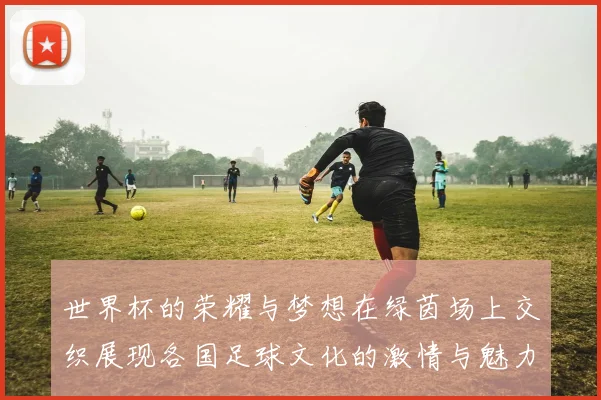 世界杯的荣耀与梦想在绿茵场上交织展现各国足球文化的激情与魅力