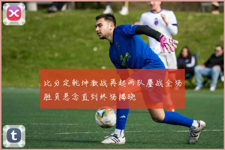 比分定乾坤激战再起两队鏖战全场胜负悬念直到终场揭晓