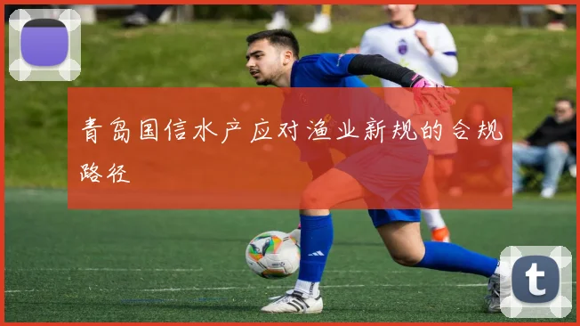 青岛国信水产应对渔业新规的合规路径