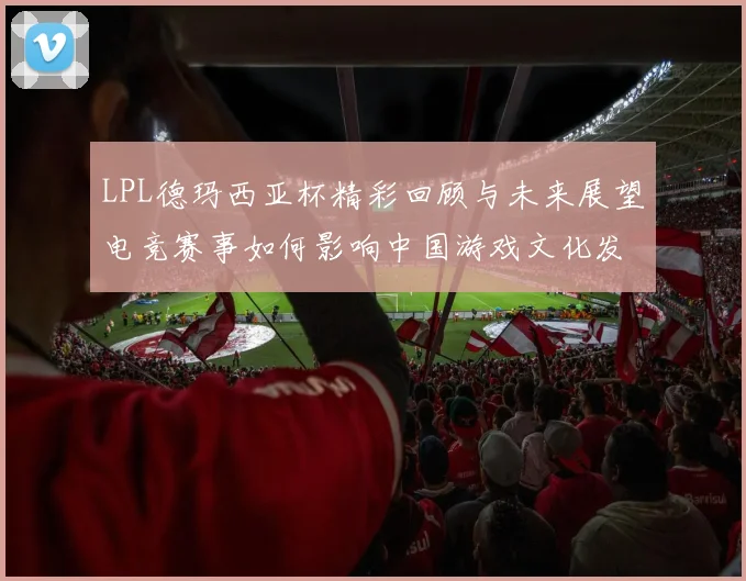 LPL德玛西亚杯精彩回顾与未来展望电竞赛事如何影响中国游戏文化发展