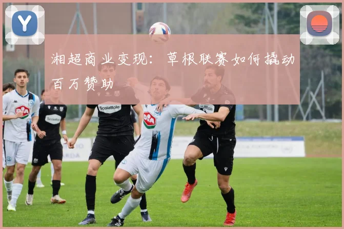 湘超商业变现：草根联赛如何撬动百万赞助