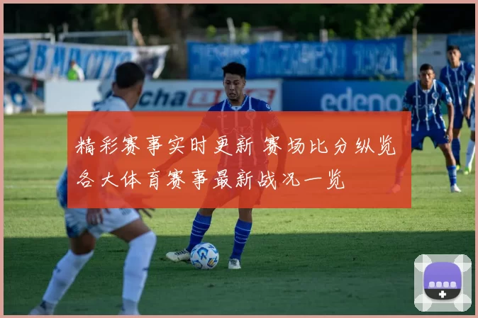 精彩赛事实时更新 赛场比分纵览 各大体育赛事最新战况一览