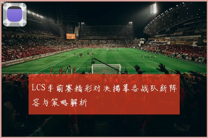 LCS季前赛精彩对决揭幕各战队新阵容与策略解析